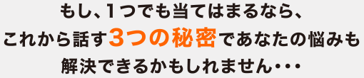 もし、１つでも当てはまるなら、これから話す3つの秘密であなたの悩みも解決できるかもしれません・・・