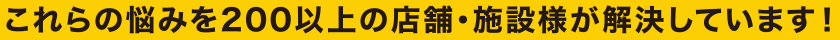 これらの悩みを200以上の店舗・施設様が解決しています！
