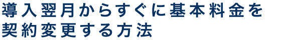 導入翌月からすぐに基本料金を契約変更する方法