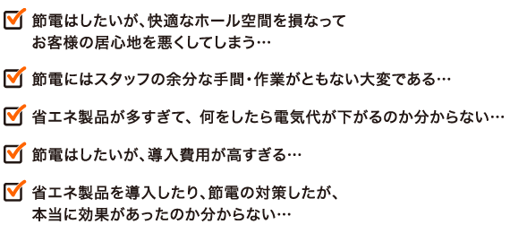 節電はしたいが、快適なホール空間を損なってお客様の居心地を悪くしてしまう… 節電にはスタッフの余分な手間・作業がともない大変である… 省エネ製品が多すぎて、 何をしたら電気代が下がるのか分からない… 節電はしたいが、導入費用が高すぎる… 省エネ製品を導入したり、節電の対策したが、本当に効果があったのか分からない…