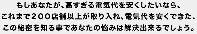 もしあなたが、高すぎる電気代を安くしたいなら、これまで２００店舗以上が取り入れ、電気代を安くできた、この秘密を知る事であなたの悩みは解決出来るでしょう。